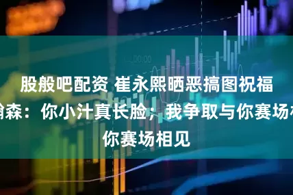 股般吧配资 崔永熙晒恶搞图祝福杨瀚森：你小汁真长脸；我争取与你赛场相见