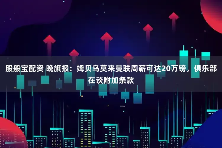 股般宝配资 晚旗报：姆贝乌莫来曼联周薪可达20万镑，俱乐部在谈附加条款