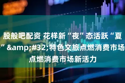 股般吧配资 花样新“夜”态活跃“夏日经济” 特色文旅点燃消费市场新活力