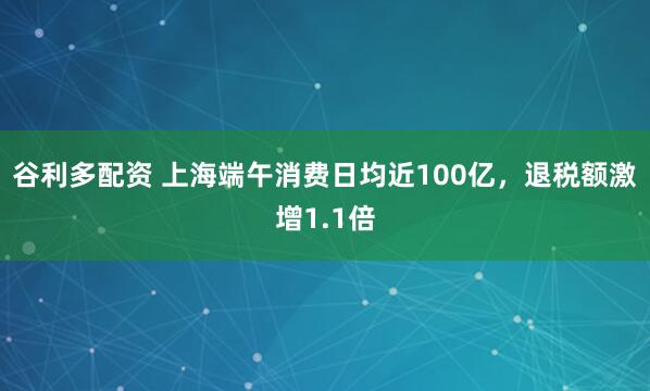 谷利多配资 上海端午消费日均近100亿，退税额激增1.1倍