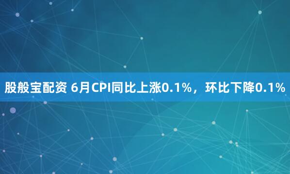 股般宝配资 6月CPI同比上涨0.1%，环比下降0.1%