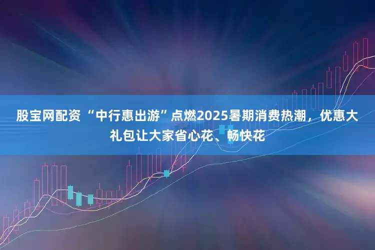 股宝网配资 “中行惠出游”点燃2025暑期消费热潮，优惠大礼包让大家省心花、畅快花