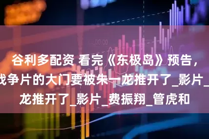 谷利多配资 看完《东极岛》预告，我想说：历史战争片的大门要被朱一龙推开了_影片_费振翔_管虎和