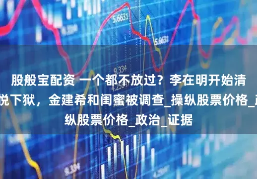 股般宝配资 一个都不放过？李在明开始清算，尹锡悦下狱，金建希和闺蜜被调查_操纵股票价格_政治_证据
