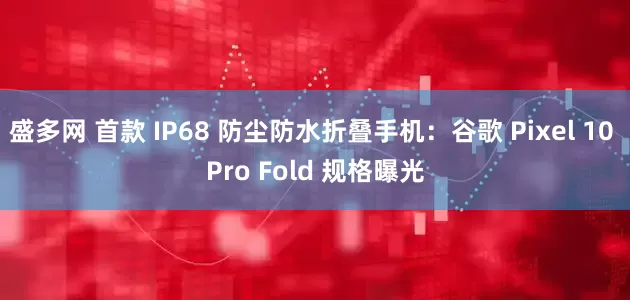 盛多网 首款 IP68 防尘防水折叠手机：谷歌 Pixel 10 Pro Fold 规格曝光