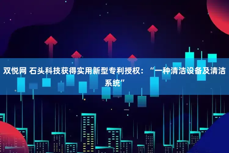 双悦网 石头科技获得实用新型专利授权：“一种清洁设备及清洁系统”
