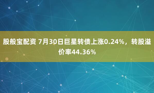 股般宝配资 7月30日巨星转债上涨0.24%，转股溢价率44.36%
