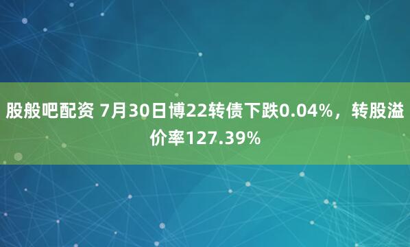 股般吧配资 7月30日博22转债下跌0.04%，转股溢价率127.39%