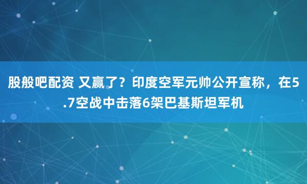 股般吧配资 又赢了？印度空军元帅公开宣称，在5.7空战中击落6架巴基斯坦军机