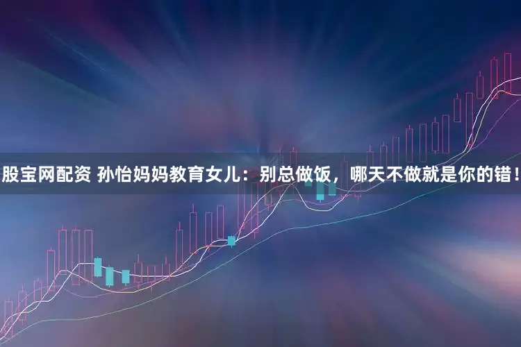 股宝网配资 孙怡妈妈教育女儿：别总做饭，哪天不做就是你的错！