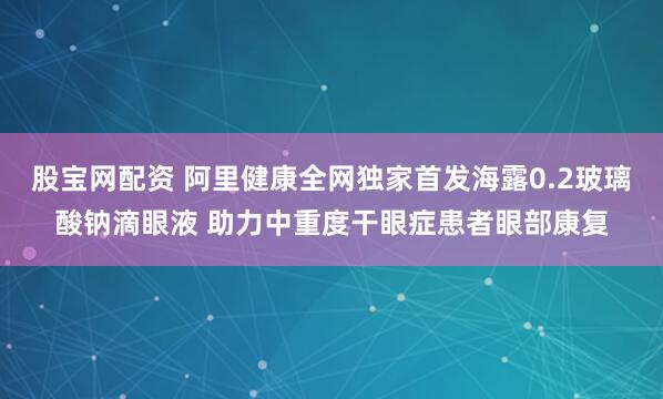 股宝网配资 阿里健康全网独家首发海露0.2玻璃酸钠滴眼液 助力中重度干眼症患者眼部康复