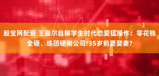 股宝网配资 王嘉尔自曝学生时代恋爱猛操作：零花钱全砸、练团硬刚公司!35岁前要娶妻?