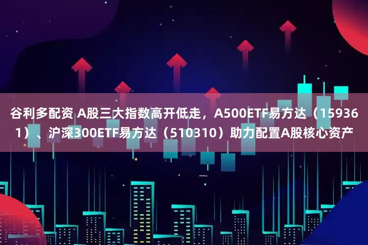 谷利多配资 A股三大指数高开低走，A500ETF易方达（159361）、沪深300ETF易方达（510310）助力配置A股核心资产