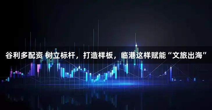 谷利多配资 树立标杆，打造样板，临港这样赋能“文旅出海”
