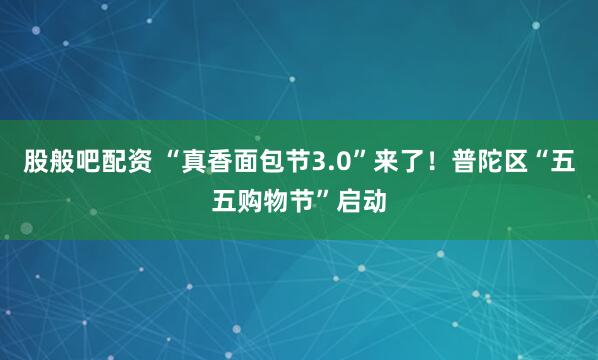 股般吧配资 “真香面包节3.0”来了！普陀区“五五购物节”启动