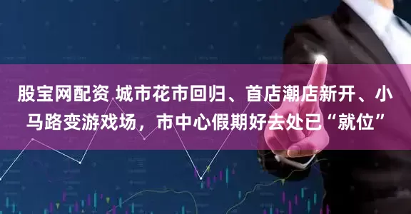 股宝网配资 城市花市回归、首店潮店新开、小马路变游戏场，市中心假期好去处已“就位”